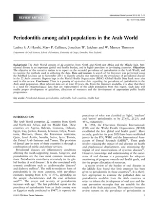 International Dental Journal 2013; 63: 7–11
      REVIEW ARTICLE
                                                                                                                   doi: 10.1111/idj.12002




Periodontitis among adult populations in the Arab World
Latﬁya S. Al-Harthi, Mary P. Cullinan, Jonathan W. Leichter and W. Murray Thomson
Department of Oral Sciences, School of Dentistry, University of Otago, Dunedin, New Zealand.




Background: The Arab World consists of 22 countries from North and North-east Africa and the Middle East. Peri-
odontal disease is an important global oral health burden, and is highly prevalent in developing countries. Objectives:
The objective of this narrative review is to report on the recorded prevalence of periodontitis in the Arab World, and
to examine the methods used in collecting the data. Data and sources: A search of the literature was performed using
the PubMed database up to September 2011 to identify articles that reported on the prevalence of periodontal disease
in the 22 Arab countries. Reports kept in the World Health Organization (WHO) Global Health Data bank were also
used in this review. Conclusion: There is a paucity of up-to-date data regarding the prevalence of periodontitis in the
Arab adult population. Most relevant data are at least 10 years old. From the literature available, it is clear that there
is a need for epidemiological data that are representative of the adult population from this region. Such data will
enable proper development of guidelines, allocation of resources and the development of appropriate public health
programmes.

Key words: Periodontal diseases, periodontitis, oral health, Arab countries, Middle East




                                                                       prevalence of what was classiﬁed as ‘light’, ‘medium’
INTRODUCTION
                                                                       and ‘severe’ periodontitis to be 27.6%, 25.2% and
The Arab World comprises 22 countries from North                       45%, respectively.
and North-east Africa, and the Middle East. These                         In 1981, the Fdration Dentaire Internationale
                                                                                            e e
countries are Algeria, Bahrain, Comoros, Djibouti,                     (FDI) and the World Health Organization (WHO)
Egypt, Iraq, Jordan, Kuwait, Lebanon, Libya, Mauri-                    established the ﬁrst global oral health goals9. More
tania, Morocco, Oman, the Palestinian territories,                     recently, goals for the year 2020 have been established
Qatar, Saudi Arabia, Somalia, Sudan, Syria, Tunisia,                   jointly by the FDI, WHO and the International Asso-
the United Arab Emirates and Yemen. The provision                      ciation of Dental Research (IADR)10. These goals
of dental care in most of these countries is through a                 involve reducing the impact of oral diseases on health
combination of public and private services.                            and psychosocial development, and minimising the
   Periodontal diseases are inﬂammatory conditions                     impact of oral manifestations of systemic diseases10.
affecting the tooth-supporting tissues. Gingivitis and                 However, knowledge and understanding of the occur-
periodontitis are the two most common manifesta-                       rence of oral diseases is a prerequisite for adequate
tions. Periodontitis contributes extensively to the glo-               monitoring of progress towards oral health goals, and
bal burden of oral diseases1. It is also associated with               for the proper allocation of resources.
systemic conditions such as cardiovascular diseases2                      A recent review of the burden of oral diseases in
and diabetes mellitus3. The mild-to-moderate form of                   the Middle East found that little attention has been
periodontitis is the most common, with prevalence                      given to periodontitis in those countries11. It is there-
estimates ranging from 13% to 57%, depending on                        fore appropriate to examine the published data on
the sample characteristics and the case deﬁnition                      periodontitis available from the Arab countries in
used4–6. The extent and severity of periodontitis                      order to inform the development of oral care and dis-
increases with age7. The ﬁrst published report on the                  ease prevention strategies that are suitable for the
prevalence of periodontitis from an Arab country was                   needs of the Arab population. This narrative literature
an Egyptian study conducted in 19478; it reported the                  review reports on the prevalence of periodontitis in
© 2013 FDI World Dental Federation                                                                                                      7
 