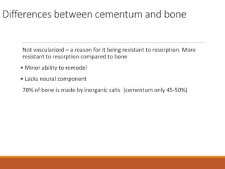 Differences between cementum and bone
Not vascularized – a reason for it being resistant to resorption. More
resistant to resorption compared to bone
• Minor ability to remodel
• Lacks neural component
70% of bone is made by inorganic salts (cementum only 45-50%)
 
