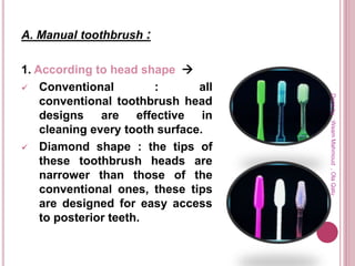 A. Manual toothbrush :
1. According to head shape 
 Conventional : all
conventional toothbrush head
designs are effective in
cleaning every tooth surface.
 Diamond shape : the tips of
these toothbrush heads are
narrower than those of the
conventional ones, these tips
are designed for easy access
to posterior teeth.
Doneby:WeamMahmoud,OlaQatu
 