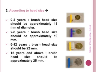 2. According to head size 
 0-2 years : brush head size
should be approximately 15
mm of diameter.
 2-6 years : brush head size
should be approximately 19
mm.
 6-12 years : brush head size
should be 22 mm.
 12 years and above : brush
head size should be
approximately 25 mm.
Doneby:WeamMahmoud,OlaQatu
 