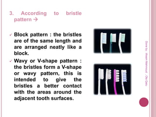 3. According to bristle
pattern 
 Block pattern : the bristles
are of the same length and
are arranged neatly like a
block.
 Wavy or V-shape pattern :
the bristles form a V-shape
or wavy pattern, this is
intended to give the
bristles a better contact
with the areas around the
adjacent tooth surfaces.
Doneby:WeamMahmoud,OlaQatu
 
