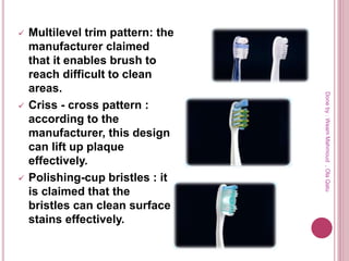  Multilevel trim pattern: the
manufacturer claimed
that it enables brush to
reach difficult to clean
areas.
 Criss - cross pattern :
according to the
manufacturer, this design
can lift up plaque
effectively.
 Polishing-cup bristles : it
is claimed that the
bristles can clean surface
stains effectively.
Doneby:WeamMahmoud,OlaQatu
 