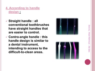 4. According to handle
design :
 Straight handle : all
conventional toothbrushes
have straight handles that
are easier to control.
 Contra-angle handle : this
handle design is similar to
a dental instrument,
intending to access to the
difficult-to-clean areas.
Doneby:WeamMahmoud,OlaQatu
 