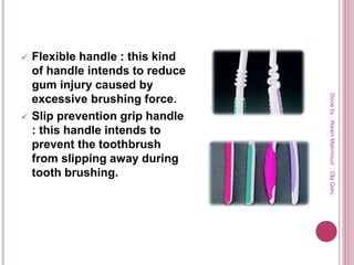  Flexible handle : this kind
of handle intends to reduce
gum injury caused by
excessive brushing force.
 Slip prevention grip handle
: this handle intends to
prevent the toothbrush
from slipping away during
tooth brushing.
Doneby:WeamMahmoud,OlaQatu
 