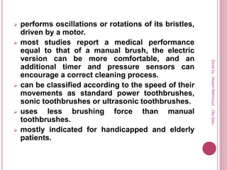  performs oscillations or rotations of its bristles,
driven by a motor.
 most studies report a medical performance
equal to that of a manual brush, the electric
version can be more comfortable, and an
additional timer and pressure sensors can
encourage a correct cleaning process.
 can be classified according to the speed of their
movements as standard power toothbrushes,
sonic toothbrushes or ultrasonic toothbrushes.
 uses less brushing force than manual
toothbrushes.
 mostly indicated for handicapped and elderly
patients.
Doneby:WeamMahmoud,OlaQatu
 