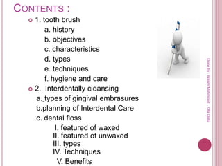CONTENTS :
 1. tooth brush
a. history
b. objectives
c. characteristics
d. types
e. techniques
f. hygiene and care
 2. Interdentally cleansing
a. types of gingival embrasures
b.planning of Interdental Care
c. dental floss
I. featured of waxed
II. featured of unwaxed
III. types
IV. Techniques
V. Benefits
Doneby:WeamMahmoud,OlaQatu
 
