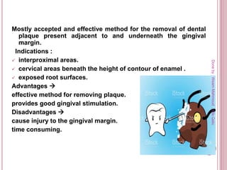 Mostly accepted and effective method for the removal of dental
plaque present adjacent to and underneath the gingival
margin.
Indications :
 interproximal areas.
 cervical areas beneath the height of contour of enamel .
 exposed root surfaces.
Advantages 
effective method for removing plaque.
provides good gingival stimulation.
Disadvantages 
cause injury to the gingival margin.
time consuming.
Doneby:WeamMahmoud,OlaQatu
 