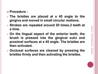  Procedure :
 The bristles are placed at a 45 angle to the
gingiva and moved in small circular motions.
 Strokes are repeated around 20 times,3 teeth at
a time.
 On the lingual aspect of the anterior teeth, the
brush is pressed into the gingival sulci and
proximal surfaces at a 45 angle. The bristles are
then activated.
 Occlusal surfaces are cleaned by pressing the
bristles firmly and then activating the bristles.
Doneby:WeamMahmoud,OlaQatu
 