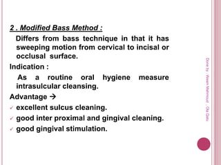 2 . Modified Bass Method :
Differs from bass technique in that it has
sweeping motion from cervical to incisal or
occlusal surface.
Indication :
As a routine oral hygiene measure
intrasulcular cleansing.
Advantage 
 excellent sulcus cleaning.
 good inter proximal and gingival cleaning.
 good gingival stimulation.
Doneby:WeamMahmoud,OlaQatu
 