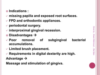  Indications :
 missing papilla and exposed root surfaces.
 FPD and orthodontic appliances.
 periodontal surgery.
 interproximal gingival recession.
 Disadvantages 
 Poor removal of subgingival bacterial
accumulations.
 Limited brush placement.
 Requirements in digital dexterity are high.
Advantage 
Massage and stimulation of gingiva.
Doneby:WeamMahmoud,OlaQatu
 