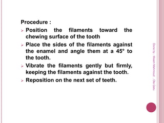 Procedure :
 Position the filaments toward the
chewing surface of the tooth
 Place the sides of the filaments against
the enamel and angle them at a 45° to
the tooth.
 Vibrate the filaments gently but firmly,
keeping the filaments against the tooth.
 Reposition on the next set of teeth.
Doneby:WeamMahmoud,OlaQatu
 