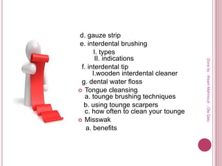 d. gauze strip
e. interdental brushing
I. types
II. indications
f. interdental tip
I.wooden interdental cleaner
g. dental water floss
 Tongue cleansing
a. tounge brushing techniques
b. using tounge scarpers
c. how often to clean your tounge
 Misswak
a. benefits
Doneby:WeamMahmoud,OlaQatu
 