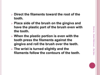  Direct the filaments toward the root of the
tooth.
 Place side of the brush on the gingiva and
have the plastic part of the brush even with
the tooth.
 When the plastic portion is even with the
tooth press the filaments against the
gingiva and roll the brush over the teeth.
 The wrist is turned slightly and the
filaments follow the contours of the teeth.
Doneby:WeamMahmoud,OlaQatu
 