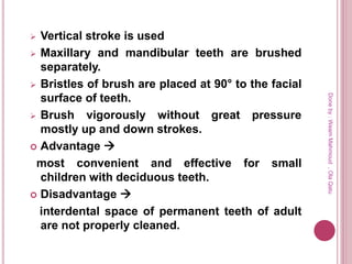  Vertical stroke is used
 Maxillary and mandibular teeth are brushed
separately.
 Bristles of brush are placed at 90° to the facial
surface of teeth.
 Brush vigorously without great pressure
mostly up and down strokes.
 Advantage 
most convenient and effective for small
children with deciduous teeth.
 Disadvantage 
interdental space of permanent teeth of adult
are not properly cleaned.
Doneby:WeamMahmoud,OlaQatu
 
