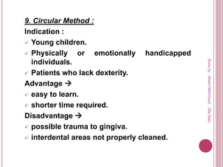 9. Circular Method :
Indication :
 Young children.
 Physically or emotionally handicapped
individuals.
 Patients who lack dexterity.
Advantage 
 easy to learn.
 shorter time required.
Disadvantage 
 possible trauma to gingiva.
 interdental areas not properly cleaned.
Doneby:WeamMahmoud,OlaQatu
 