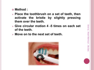  Method :
 Place the toothbrush on a set of teeth, then
activate the bristle by slightly pressing
them over the teeth.
 Give circular motion 4 -5 times on each set
of the teeth.
 Move on to the next set of teeth.
Doneby:WeamMahmoud,OlaQatu
 