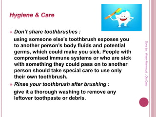  Don’t share toothbrushes :
using someone else’s toothbrush exposes you
to another person’s body fluids and potential
germs, which could make you sick. People with
compromised immune systems or who are sick
with something they could pass on to another
person should take special care to use only
their own toothbrush.
 Rinse your toothbrush after brushing :
give it a thorough washing to remove any
leftover toothpaste or debris.
Doneby:WeamMahmoud,OlaQatu
 