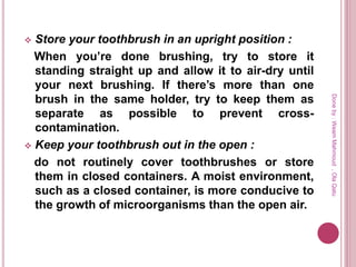  Store your toothbrush in an upright position :
When you’re done brushing, try to store it
standing straight up and allow it to air-dry until
your next brushing. If there’s more than one
brush in the same holder, try to keep them as
separate as possible to prevent cross-
contamination.
 Keep your toothbrush out in the open :
do not routinely cover toothbrushes or store
them in closed containers. A moist environment,
such as a closed container, is more conducive to
the growth of microorganisms than the open air.
Doneby:WeamMahmoud,OlaQatu
 