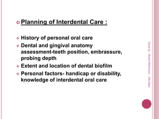  Planning of Interdental Care :
 History of personal oral care
 Dental and gingival anatomy
assessment-teeth position, embrassure,
probing depth
 Extent and location of dental biofilm
 Personal factors- handicap or disability,
knowledge of interdental oral care
Doneby:WeamMahmoud,OlaQatu
 