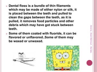  Dental floss is a bundle of thin filaments
which may be made of either nylon or silk, it
is placed between the teeth and pulled to
clean the gaps between the teeth, as it is
pulled, it removes food particles and other
debris which may have got stuck between
teeth.
 Some of them coated with fluoride, it can be
flavored or unflavored..Some of them may
be waxed or unwaxed.
Doneby:WeamMahmoud,OlaQatu
 