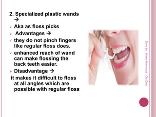 2. Specialized plastic wands

 Aka as floss picks
 Advantages 
 they do not pinch fingers
like regular floss does.
 enhanced reach of wand
can make flossing the
back teeth easier.
 Disadvantage 
it makes it difficult to floss
at all angles which are
possible with regular floss
Doneby:WeamMahmoud,OlaQatu
 