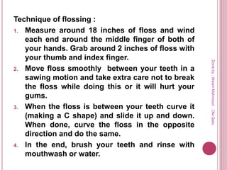Technique of flossing :
1. Measure around 18 inches of floss and wind
each end around the middle finger of both of
your hands. Grab around 2 inches of floss with
your thumb and index finger.
2. Move floss smoothly between your teeth in a
sawing motion and take extra care not to break
the floss while doing this or it will hurt your
gums.
3. When the floss is between your teeth curve it
(making a C shape) and slide it up and down.
When done, curve the floss in the opposite
direction and do the same.
4. In the end, brush your teeth and rinse with
mouthwash or water.
Doneby:WeamMahmoud,OlaQatu
 