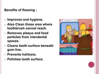 Benefits of flossing :
 Improves oral hygiene.
 Also Clean those area where
toothbrush cannot reach.
 Removes plaque and food
particles from interdental
spaces.
 Cleans tooth surface beneath
gum line.
 Prevents halitosis.
 Polishes tooth surface.
Doneby:WeamMahmoud,OlaQatu
 