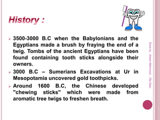  3500-3000 B.C when the Babylonians and the
Egyptians made a brush by fraying the end of a
twig. Tombs of the ancient Egyptians have been
found containing tooth sticks alongside their
owners.
 3000 B.C – Sumerians Excavations at Ur in
Mesopotamia uncovered gold toothpicks.
 Around 1600 B.C, the Chinese developed
"chewing sticks" which were made from
aromatic tree twigs to freshen breath.
Doneby:WeamMahmoud,OlaQatu
 