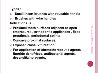 Types :
A. Small Insert brushes with reusable handle
B. Brushes with wire handles
Indications 
 Proximal tooth surfaces adjacent to open
embrasures , orthodontic appliances , fixed
prosthesis, periodontal splints.
 Concave proximal surfaces.
 Exposed class IV furcation.
 For application of chemotherapeutic agents –
fluoride dentifrices, antibacterial agents,
desensitizing agents.
Doneby:WeamMahmoud,OlaQatu
 