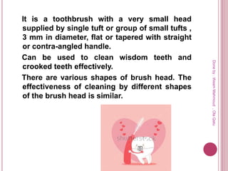 It is a toothbrush with a very small head
supplied by single tuft or group of small tufts ,
3 mm in diameter, flat or tapered with straight
or contra-angled handle.
Can be used to clean wisdom teeth and
crooked teeth effectively.
There are various shapes of brush head. The
effectiveness of cleaning by different shapes
of the brush head is similar.
Doneby:WeamMahmoud,OlaQatu
 