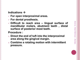 Indications 
 For open interproximal areas.
 For dental prosthesis.
 Difficult to reach area – lingual surface of
mandibular molars, abutment teeth , distal
surface of posterior most teeth.
Procedure :
 Direct the end of tuft into the interproximal
area along the gingival margin.
 Combine a rotating motion with intermittent
pressure.
Doneby:WeamMahmoud,OlaQatu
 