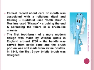  Earliest record about care of mouth was
associated with a religious ritual and
training – Buddhist used ‘tooth stick’ &
Muslims used ‘Miswak’ - crushing the end
& spreading the fibers in a brush-like
manner
 The first toothbrush of a more modern
design was made by William Addis in
England around 1780 – the handle was
carved from cattle bone and the brush
portion was still made from swine bristles.
In 1844, the first 3-row bristle brush was
designed.
Doneby:WeamMahmoud,OlaQatu
 