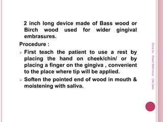 2 inch long device made of Bass wood or
Birch wood used for wider gingival
embrasures.
Procedure :
 First teach the patient to use a rest by
placing the hand on cheek/chin/ or by
placing a finger on the gingiva , convenient
to the place where tip will be applied.
 Soften the pointed end of wood in mouth &
moistening with saliva.
Doneby:WeamMahmoud,OlaQatu
 