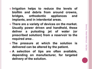  Irrigation helps to reduce the levels of
biofilm and debris from around crowns,
bridges, orthodontic appliances and
implants, and in interdental areas.
 There are a variety of devices on the market.
Usually power driven and handheld, these
deliver a pulsating jet of water (or
prescribed solution) from a reservoir to the
required area .
 The pressure at which the solution is
delivered can be altered by the patient.
 A selection of tips are often available,
depending on manufacturer, for targeted
delivery of the solution.
Doneby:WeamMahmoud,OlaQatu
 