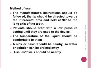 Method of use :
 The manufacturer’s instructions should be
followed, the tip should be directed towards
the interdental area and held at 90° to the
long axis of the tooth.
 Patients should start with a low pressure
setting until they are used to the device.
 The temperature of the liquid should be
comfortable to them
 A sink or basin should be nearby, so water
or solution can be drained away
 Tissues/towels should be nearby.
Doneby:WeamMahmoud,OlaQatu
 