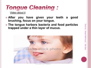  After you have given your teeth a good
brushing, focus on your tongue.
 The tongue harbors bacteria and food particles
trapped under a thin layer of mucus.
Video about it
Doneby:WeamMahmoud,OlaQatu
 