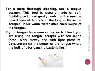 For a more thorough cleaning, use a tongue
scraper. This tool is usually made of soft,
flexible plastic and gently peels the thin mucus-
based layer of debris from the tongue. Rinse the
scraper under warm water after each swipe of
the tongue.
If your tongue feels sore or begins to bleed, you
are using the tongue scraper with too much
force. Work slowly and with light pressure.
Concentrate on the center of the tongue where
the bulk of odor-causing bacteria lies.
Doneby:WeamMahmoud,OlaQatu
 