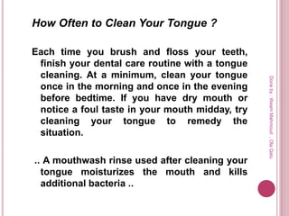 How Often to Clean Your Tongue ?
Each time you brush and floss your teeth,
finish your dental care routine with a tongue
cleaning. At a minimum, clean your tongue
once in the morning and once in the evening
before bedtime. If you have dry mouth or
notice a foul taste in your mouth midday, try
cleaning your tongue to remedy the
situation.
.. A mouthwash rinse used after cleaning your
tongue moisturizes the mouth and kills
additional bacteria ..
Doneby:WeamMahmoud,OlaQatu
 