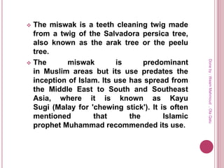  The miswak is a teeth cleaning twig made
from a twig of the Salvadora persica tree,
also known as the arak tree or the peelu
tree.
 The miswak is predominant
in Muslim areas but its use predates the
inception of Islam. Its use has spread from
the Middle East to South and Southeast
Asia, where it is known as Kayu
Sugi (Malay for 'chewing stick'). It is often
mentioned that the Islamic
prophet Muhammad recommended its use.
Doneby:WeamMahmoud,OlaQatu
 
