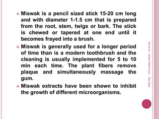  Miswak is a pencil sized stick 15-20 cm long
and with diameter 1-1.5 cm that is prepared
from the root, stem, twigs or bark. The stick
is chewed or tapered at one end until it
becomes frayed into a brush.
 Miswak is generally used for a longer period
of time than is a modern toothbrush and the
cleaning is usually implemented for 5 to 10
min each time. The plant fibers remove
plaque and simultaneously massage the
gum.
 Miswak extracts have been shown to inhibit
the growth of different microorganisms.
Doneby:WeamMahmoud,OlaQatu
 