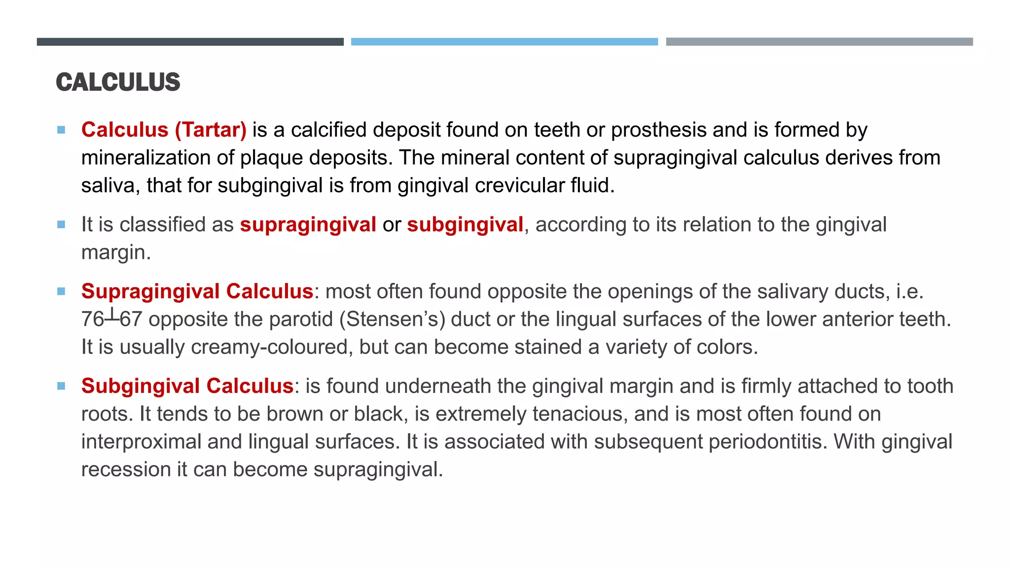 CALCULUS
 Calculus (Tartar) is a calcified deposit found on teeth or prosthesis and is formed by
mineralization of plaque deposits. The mineral content of supragingival calculus derives from
saliva, that for subgingival is from gingival crevicular fluid.
 It is classified as supragingival or subgingival, according to its relation to the gingival
margin.
 Supragingival Calculus: most often found opposite the openings of the salivary ducts, i.e.
76┴67 opposite the parotid (Stensen’s) duct or the lingual surfaces of the lower anterior teeth.
It is usually creamy-coloured, but can become stained a variety of colors.
 Subgingival Calculus: is found underneath the gingival margin and is firmly attached to tooth
roots. It tends to be brown or black, is extremely tenacious, and is most often found on
interproximal and lingual surfaces. It is associated with subsequent periodontitis. With gingival
recession it can become supragingival.
 