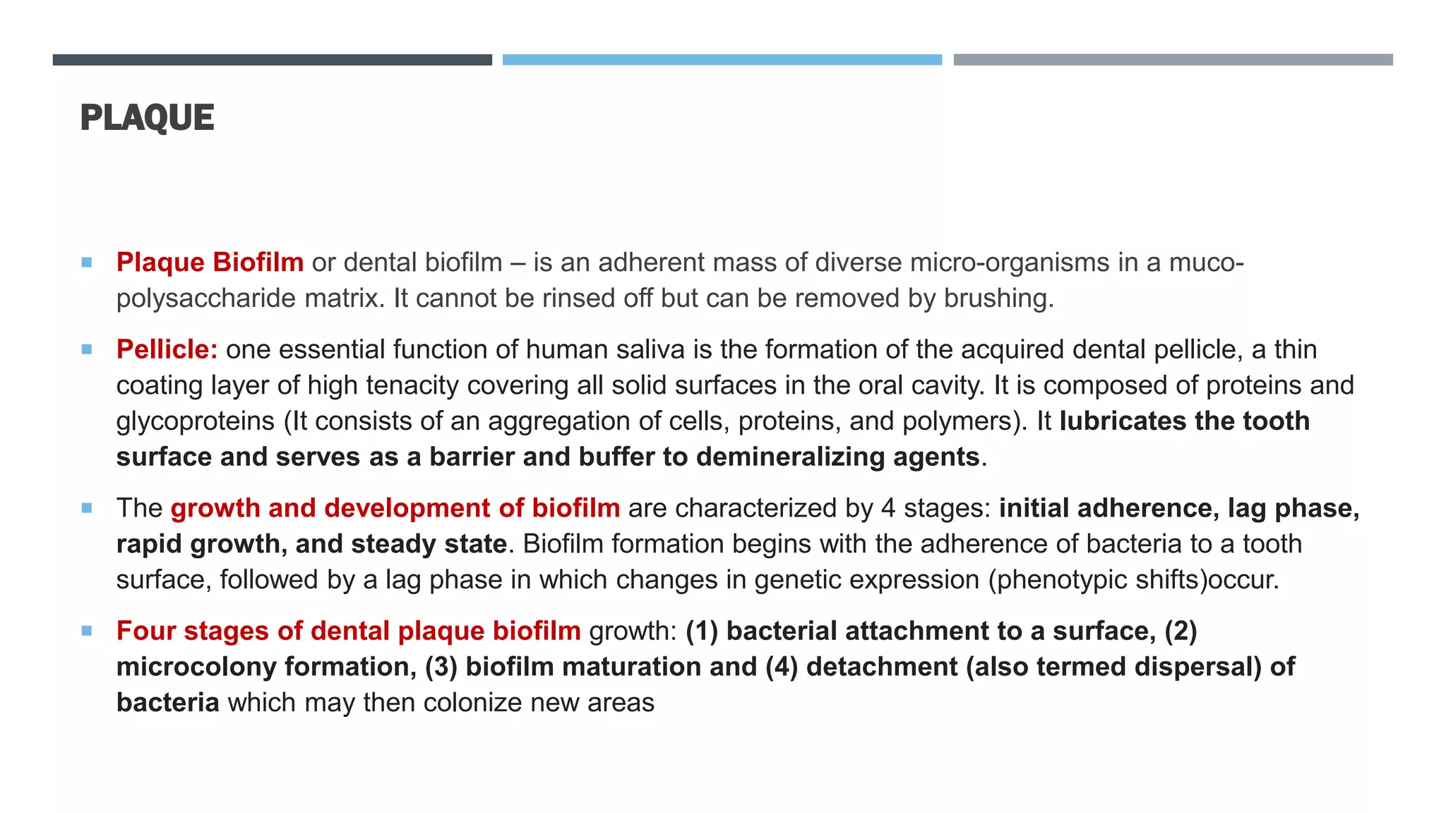 PLAQUE
 Plaque Biofilm or dental biofilm – is an adherent mass of diverse micro-organisms in a muco-
polysaccharide matrix. It cannot be rinsed off but can be removed by brushing.
 Pellicle: one essential function of human saliva is the formation of the acquired dental pellicle, a thin
coating layer of high tenacity covering all solid surfaces in the oral cavity. It is composed of proteins and
glycoproteins (It consists of an aggregation of cells, proteins, and polymers). It lubricates the tooth
surface and serves as a barrier and buffer to demineralizing agents.
 The growth and development of biofilm are characterized by 4 stages: initial adherence, lag phase,
rapid growth, and steady state. Biofilm formation begins with the adherence of bacteria to a tooth
surface, followed by a lag phase in which changes in genetic expression (phenotypic shifts)occur.
 Four stages of dental plaque biofilm growth: (1) bacterial attachment to a surface, (2)
microcolony formation, (3) biofilm maturation and (4) detachment (also termed dispersal) of
bacteria which may then colonize new areas
 