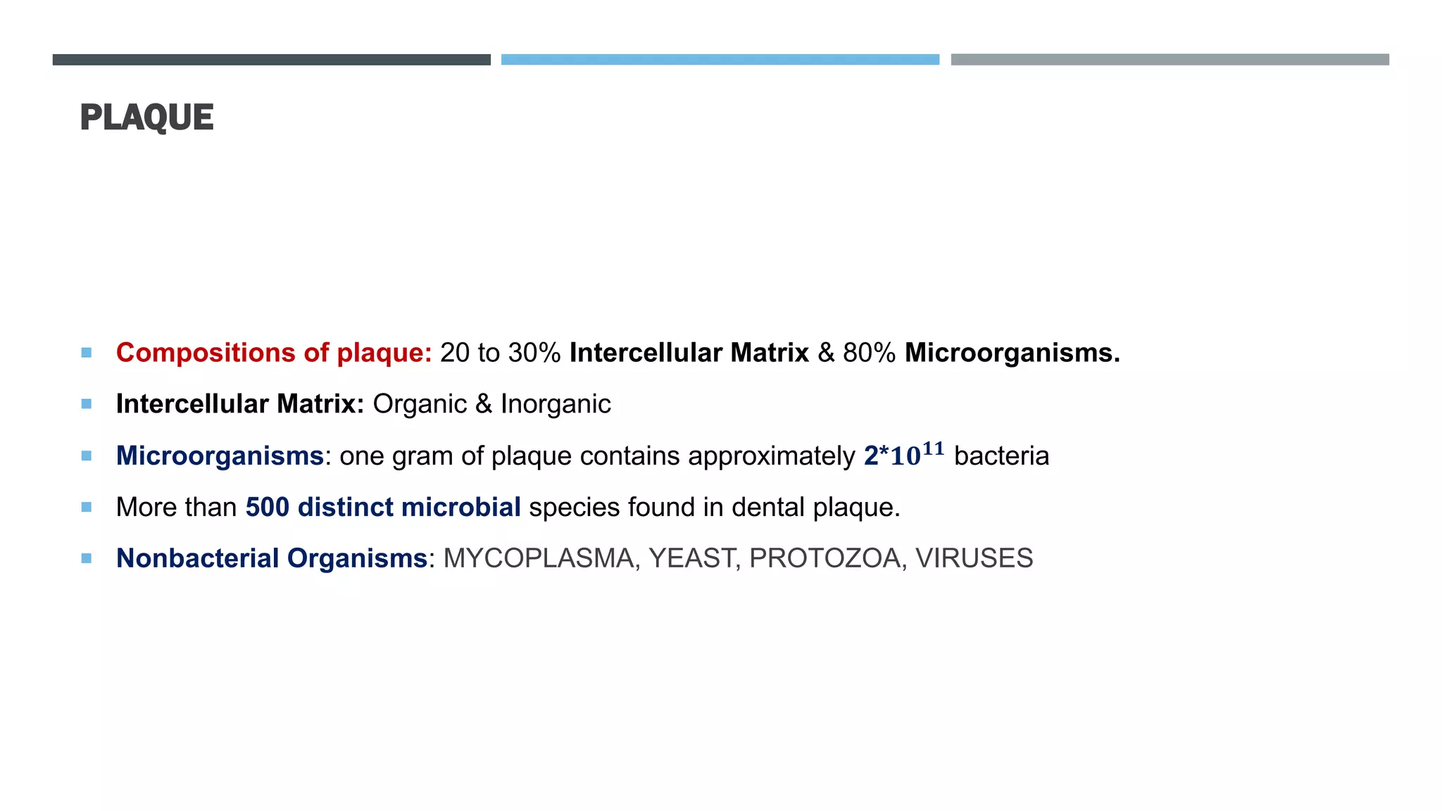 PLAQUE
 Compositions of plaque: 20 to 30% Intercellular Matrix & 80% Microorganisms.
 Intercellular Matrix: Organic & Inorganic
 Microorganisms: one gram of plaque contains approximately 2*𝟏𝟎𝟏𝟏
bacteria
 More than 500 distinct microbial species found in dental plaque.
 Nonbacterial Organisms: MYCOPLASMA, YEAST, PROTOZOA, VIRUSES
 