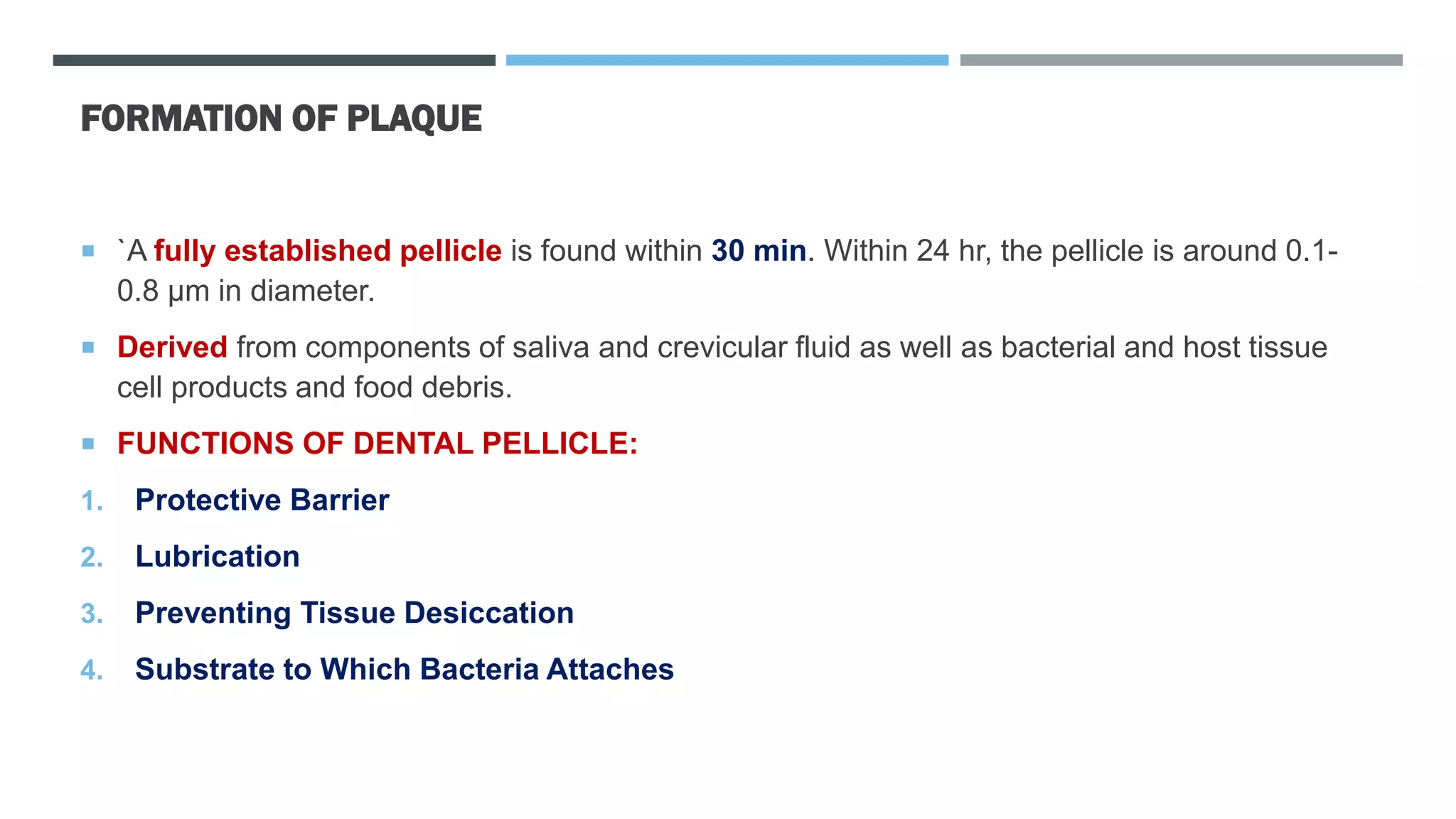 FORMATION OF PLAQUE
 `A fully established pellicle is found within 30 min. Within 24 hr, the pellicle is around 0.1-
0.8 µm in diameter.
 Derived from components of saliva and crevicular fluid as well as bacterial and host tissue
cell products and food debris.
 FUNCTIONS OF DENTAL PELLICLE:
1. Protective Barrier
2. Lubrication
3. Preventing Tissue Desiccation
4. Substrate to Which Bacteria Attaches
 