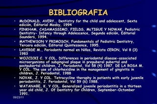 BIBLIOGRAFIA
•   McDONALD, AVERY., Dentistry for the child and adolescent, Sexta
    edición, Editorial Mosby, 1994
•   PINKHAM, CASAMASSIMO, FIELDS, McTIGUE Y NOWAK, Pediatric
    Dentistry- Infancy through Adolescence, Segunda edición, Editorial
    Saunders, 1994.
•   MATHEWSON Y PRIMOSCH, Fundamentals of Pediatric Dentistry,
    Tercera edición, Editorial Quintessence, 1995.
•   LAVERDE M., Periodonto normal en Niños, Revista CERON, Vol 8 (3)
    1983
•   WOJCICKI C. Y COL, Differences in periodontal disease-associated
    microorganisms of subgingival plaque in prepuberal pubertal and
    postpubertal children, J. Periodontol, Vol 58 (4) 1987. DE LA ROSA M.
    Y COL. The use of chlorhexidine in the management of gingivitis in
    children, J. Periodontol, 1988
•   NOVAK, J. Y COL. Tetracycline theraphy in patients with early juvenile
    periodontitis, J. Periodontol, Vol 59 (6) 1988.
•   WATANABE, K. Y COL. Generalized juvenile periodontitis in a thirteen
    year old child, J. Of Dentistry for Children, September-Octomber
    1991.
09/23/11
 