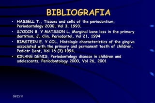 BIBLIOGRAFIA
• HASSELL T., Tissues and cells of the periodontium,
  Periodontology 2000, Vol 3, 1993.
• SJODIN B. Y MATSSON L. Marginal bone loss in the primary
  dentition, J. Clin. Periodontol. Vol 21, 1994
• BIMSTEIN E. Y COL. Histologic characteristics of the gingiva
  associated with the primary and permanent teeth of children,
  Pediatr Dent, Vol 16 (3) 1994.
• KINANE DENIS, Periodontology disease in children and
  adolescents, Periodontology 2000, Vol 26, 2001




09/23/11
 