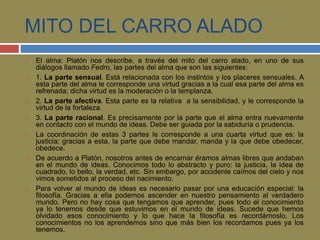 MITO DEL CARRO ALADO 
 El alma: Platón nos describe, a través del mito del carro alado, en uno de sus 
diálogos llamado Fedro, las partes del alma que son las siguientes: 
 1. La parte sensual. Está relacionada con los instintos y los placeres sensuales. A 
esta parte del alma le corresponde una virtud gracias a la cual esa parte del alma es 
refrenada; dicha virtud es la moderación o la templanza. 
 2. La parte afectiva. Esta parte es la relativa a la sensibilidad, y le corresponde la 
virtud de la fortaleza. 
 3. La parte racional. Es precisamente por la parte que el alma entra nuevamente 
en contacto con el mundo de ideas. Debe ser guiada por la sabiduría o prudencia. 
 La coordinación de estas 3 partes le corresponde a una cuarta virtud que es: la 
justicia; gracias a esta, la parte que debe mandar, manda y la que debe obedecer, 
obedece. 
 De acuerdo a Platón, nosotros antes de encarnar éramos almas libres que andaban 
en el mundo de ideas. Conocimos todo lo abstracto y puro: la justicia, la idea de 
cuadrado, lo bello, la verdad, etc. Sin embargo, por accidente caímos del cielo y nos 
vimos sometidos al proceso del nacimiento. 
 Para volver al mundo de ideas es necesario pasar por una educación especial: la 
filosofía. Gracias a ella podemos ascender en nuestro pensamiento al verdadero 
mundo. Pero no hay cosa que tengamos que aprender, pues todo el conocimiento 
ya lo tenemos desde que estuvimos en el mundo de ideas. Sucede que hemos 
olvidado esos conocimiento y lo que hace la filosofía es recordárnoslo. Los 
conocimientos no los aprendemos sino que más bien los recordamos pues ya los 
tenemos. 
 