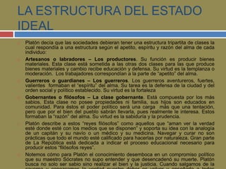 LA ESTRUCTURA DEL ESTADO 
IDEAL 
 Platón decía que las sociedades debieran tener una estructura tripartita de clases la 
cual respondía a una estructura según el apetito, espíritu y razón del alma de cada 
individuo: 
 Artesanos o labradores – Los productores. Su función es producir bienes 
materiales. Esta clase está sometida a las otras dos clases para las que produce 
bienes materiales y cambio recibe educación y defensa. Su virtud es la templanza o 
moderación. Los trabajadores correspondían a la parte de “apetito” del alma. 
 Guerreros o guardianes – Los guerreros. Los guerreros aventureros, fuertes, 
valientes formaban el “espíritu” del alma. Su tarea es la defensa de la ciudad y del 
orden social y político establecido. Su virtud es la fortaleza 
 Gobernantes o filósofos – La clase gobernante. Está compuesta por los más 
sabios. Esta clase no posee propiedades ni familia, sus hijos son educados en 
comunidad. Para éstos el poder político será una carga más que una tentación, 
pero que por el bien del pueblo sabrán llevarla, pues realmente le interesa. Estos 
formaban la “razón” del alma. Su virtud es la sabiduría y la prudencia. 
 Platón describe a estos “reyes filósofos” como aquellos que “aman ver la verdad 
esté donde esté con los medios que se disponen” y soporta su idea con la analogía 
de un capitán y su navío o un médico y su medicina. Navegar y curar no son 
prácticas que todo el mundo esté calificado para hacerlas por naturaleza. Gran parte 
de La República está dedicada a indicar el proceso educacional necesario para 
producir estos “filósofos reyes”. 
 Notemos cómo para Platón el conocimiento desemboca en un compromiso político 
que su maestro Sócrates no supo entender y que desencadenó su muerte. Platón 
busca no solo ser sabio sino realizar el bien y la justicia. Cuando salgamos de la 
caverna y conozcamos la verdad nuestro deber es volver y enseñarla a todos 
 