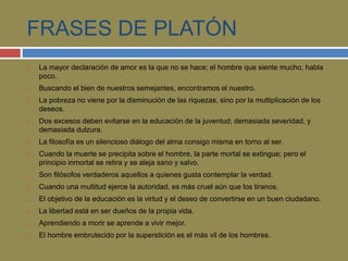 FRASES DE PLATÓN 
 La mayor declaración de amor es la que no se hace; el hombre que siente mucho, habla 
poco. 
 Buscando el bien de nuestros semejantes, encontramos el nuestro. 
 La pobreza no viene por la disminución de las riquezas, sino por la multiplicación de los 
deseos. 
 Dos excesos deben evitarse en la educación de la juventud; demasiada severidad, y 
demasiada dulzura. 
 La filosofía es un silencioso diálogo del alma consigo misma en torno al ser. 
 Cuando la muerte se precipita sobre el hombre, la parte mortal se extingue; pero el 
principio inmortal se retira y se aleja sano y salvo. 
 Son filósofos verdaderos aquellos a quienes gusta contemplar la verdad. 
 Cuando una multitud ejerce la autoridad, es más cruel aún que los tiranos. 
 El objetivo de la educación es la virtud y el deseo de convertirse en un buen ciudadano. 
 La libertad está en ser dueños de la propia vida. 
 Aprendiendo a morir se aprende a vivir mejor. 
 El hombre embrutecido por la superstición es el más vil de los hombres. 
 