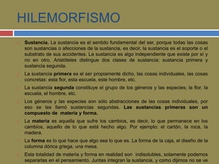 HILEMORFISMO 
 Sustancia. La sustancia es el sentido fundamental del ser, porque todas las cosas 
son sustancias o afecciones de la sustancia, es decir, la sustancia es el soporte o el 
substrato de sus accidentes. La sustancia es algo independiente que existe por sí y 
no en otro. Aristóteles distingue dos clases de sustancia: sustancia primera y 
sustancia segunda. 
 La sustancia primera es el ser propiamente dicho, las cosas individuales, las cosas 
concretas: esta flor, esta escuela, este hombre, etc. 
 La sustancia segunda constituye el grupo de los géneros y las especies; la flor, la 
escuela, el hombre, etc. 
 Los géneros y las especies son sólo abstracciones de las cosas individuales, por 
eso se les llamó sustancias segundas. Las sustancias primeras son un 
compuesto de materia y forma. 
 La materia es aquella que sufre los cambios, es decir, lo que permanece en los 
cambios, aquello de lo que está hecho algo. Por ejemplo: el cartón, la roca, la 
madera. 
 La forma es lo que hace que algo sea lo que es. La forma de la caja, el diseño de la 
columna dórica griega, una mesa. 
 Esta totalidad de materia y forma en realidad son indisolubles, solamente podemos 
separarlas en el pensamiento. Juntas integran la sustancia, y como dijimos no se ve 
 